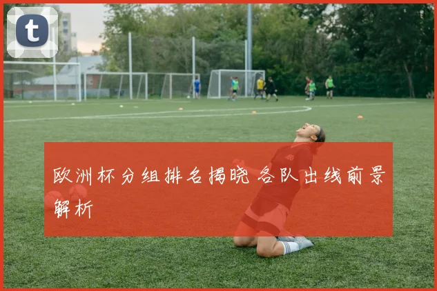 欧洲杯分组排名揭晓 各队出线前景解析