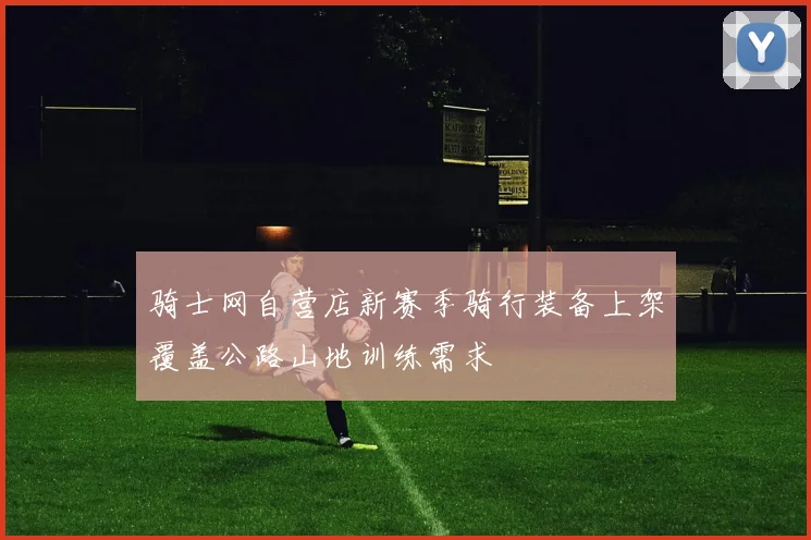 骑士网自营店新赛季骑行装备上架覆盖公路山地训练需求