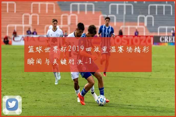 篮球世界杯2019回放重温赛场精彩瞬间与关键对决_1