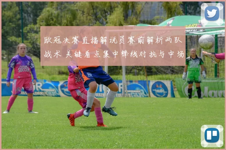 欧冠决赛直播解说员赛前解析两队战术 关键看点集中锋线对抗与中场控制
