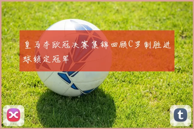 皇马夺欧冠决赛集锦回顾C罗制胜进球锁定冠军
