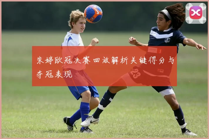 朱婷欧冠决赛回放解析关键得分与夺冠表现